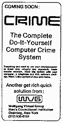 Coming soon: CRIME - the Complete Do-It-Yourself Computer Crime System. Everything you need to use your microcomputer to break into virtually any electronic xxxxx transfer network. Make big dollars with your computer, a telephone and this software package. Work in the comfort of your own home. Another get rich quick solution from: WVG. Wolfgang Virtual Group. Men's Correctional Institution. Ossining, New York (212) 936-6185